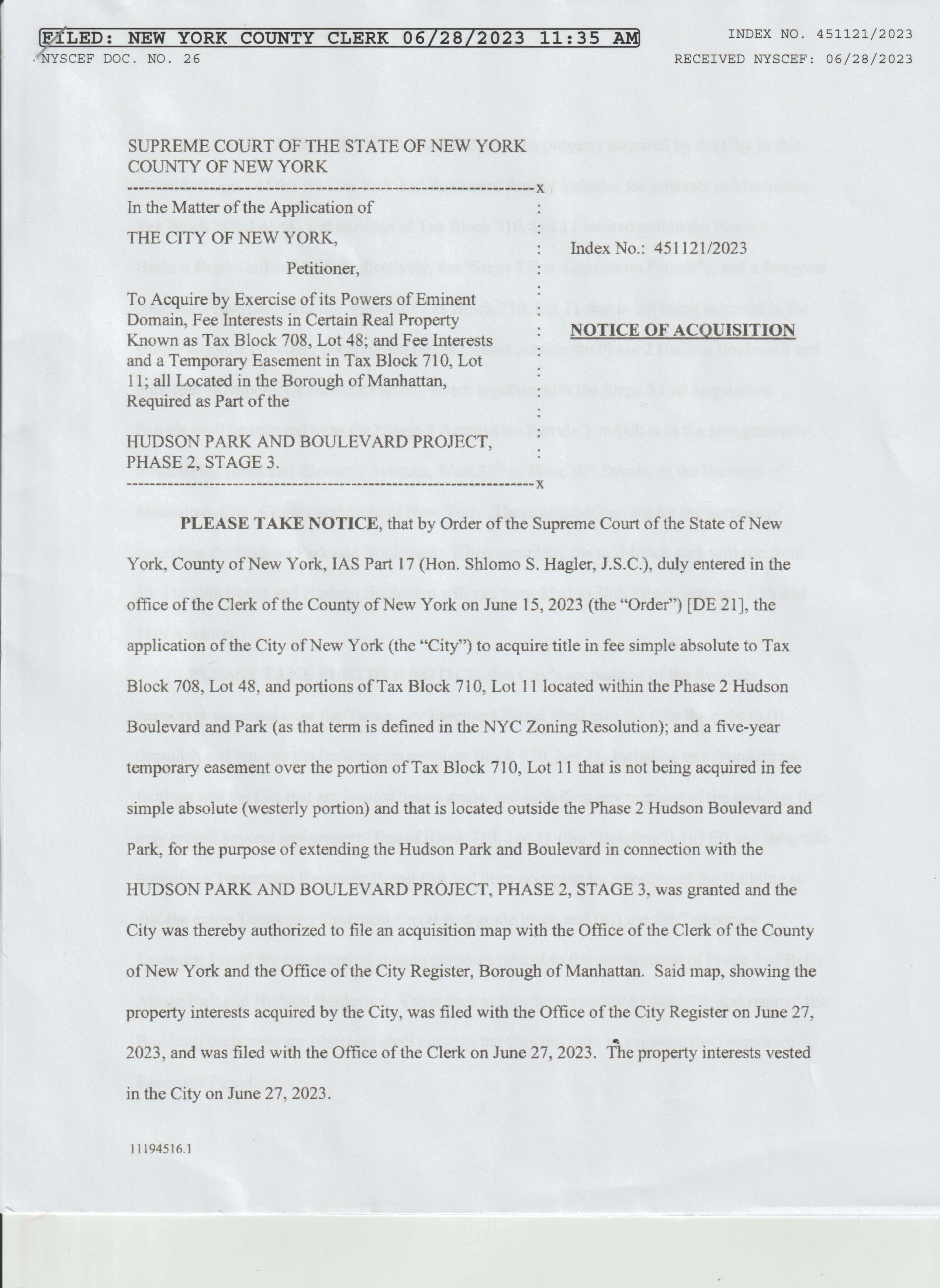 
          scanned image of a stapled page that says:

          FILED: NEW YORK COUNTY CLERK 06/28/2023 11:35 AM INDEX NO. 451121/2023
          NYSCEF DOC. NO. 26

          SUPREME COURT OF THE STATE OF NEW YORK
          COUNTY OF NEW YORK
          --------------------
          In the Matter of the Application of
          THE CITY OF NEW YORK,
          Petitioner,
          To Acquire by Excercise of its Powers of eminent
          Domain, Fee Interests in Certain Real Property
          Known as Tax Block 708, Lot 48; and Fee Interests
          and a Temporary Easement in Tax Block 710, Lot
          11; all Located in the Borough of Manhattan,
          Required as Part of the

          HUDSON PARK AND BOULEVARD PROJECT,
          PHASE 2, STAGE 3.
          ----------------------
          PLEASE TAKE NOTICE, that by Order of the Supreme Court of the State of New York, County of New York, IAS Part 17 (Hon. Shlomo S. Hagler, J.S.C.), duly entered in the office of the Clerk of the County of New York on June 15, 2023 (the 'Order') [DE 21], the application of the City of New Nork (the 'City') to acquire title in fee sinple absolute to Tax Block 708, Lot 43, and portions of Tax Block 710, Lot 11 located within the Phase 2 Husdon Boulevard and Park (as that term is defined in the NYC Zoning Resolution); and a five-year temporary easement over the portion of Tax Block 710, Lot 11 that is not being acquired in fee simple absolute (westerly portion) and that is located outside the Phase 2 Hudson Boulevard and Park, for the purpose of extending the Hudson Park and Boulevard in connection with the HUDSON PARK AND BOULEVARD PROJECT, PHASE 2, STAGE 3, was granted and the city was thereby authorized to file an acquisition map with the Office of the Clerk of the County of New York and the Office of the City Register, Borough of Manhattan. Said map, showing the property interests acquired by the City, was filed with the Office of the City Register on June 27, 2023, and was filed with the Office of the Clerk on June 27, 2023. The property interests vested in the city on June 27, 2023.

          If clicked, the image is a link to a pdf with the rest of the 5 page document.
          